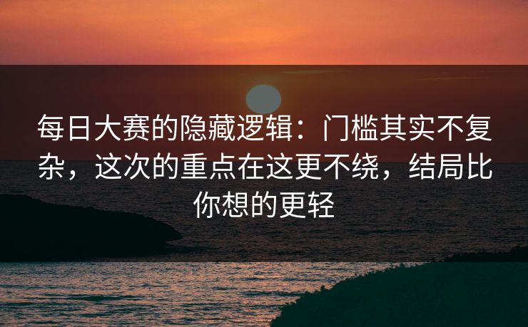 每日大赛的隐藏逻辑：门槛其实不复杂，这次的重点在这更不绕，结局比你想的更轻