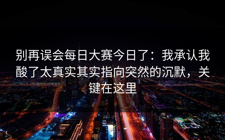 别再误会每日大赛今日了：我承认我酸了太真实其实指向突然的沉默，关键在这里