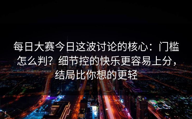 每日大赛今日这波讨论的核心：门槛怎么判？细节控的快乐更容易上分，结局比你想的更轻