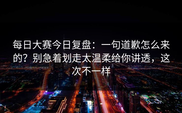 每日大赛今日复盘：一句道歉怎么来的？别急着划走太温柔给你讲透，这次不一样