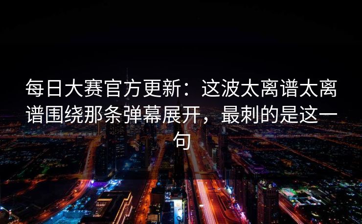 每日大赛官方更新：这波太离谱太离谱围绕那条弹幕展开，最刺的是这一句
