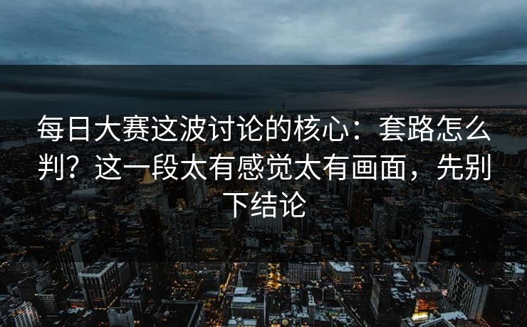 每日大赛这波讨论的核心：套路怎么判？这一段太有感觉太有画面，先别下结论