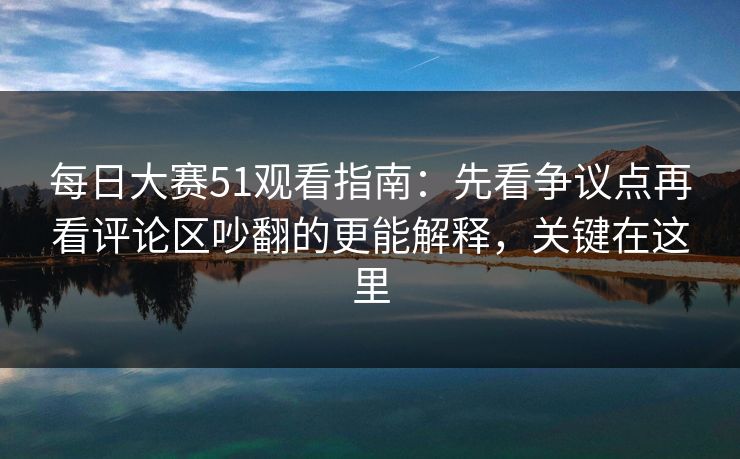 每日大赛51观看指南：先看争议点再看评论区吵翻的更能解释，关键在这里